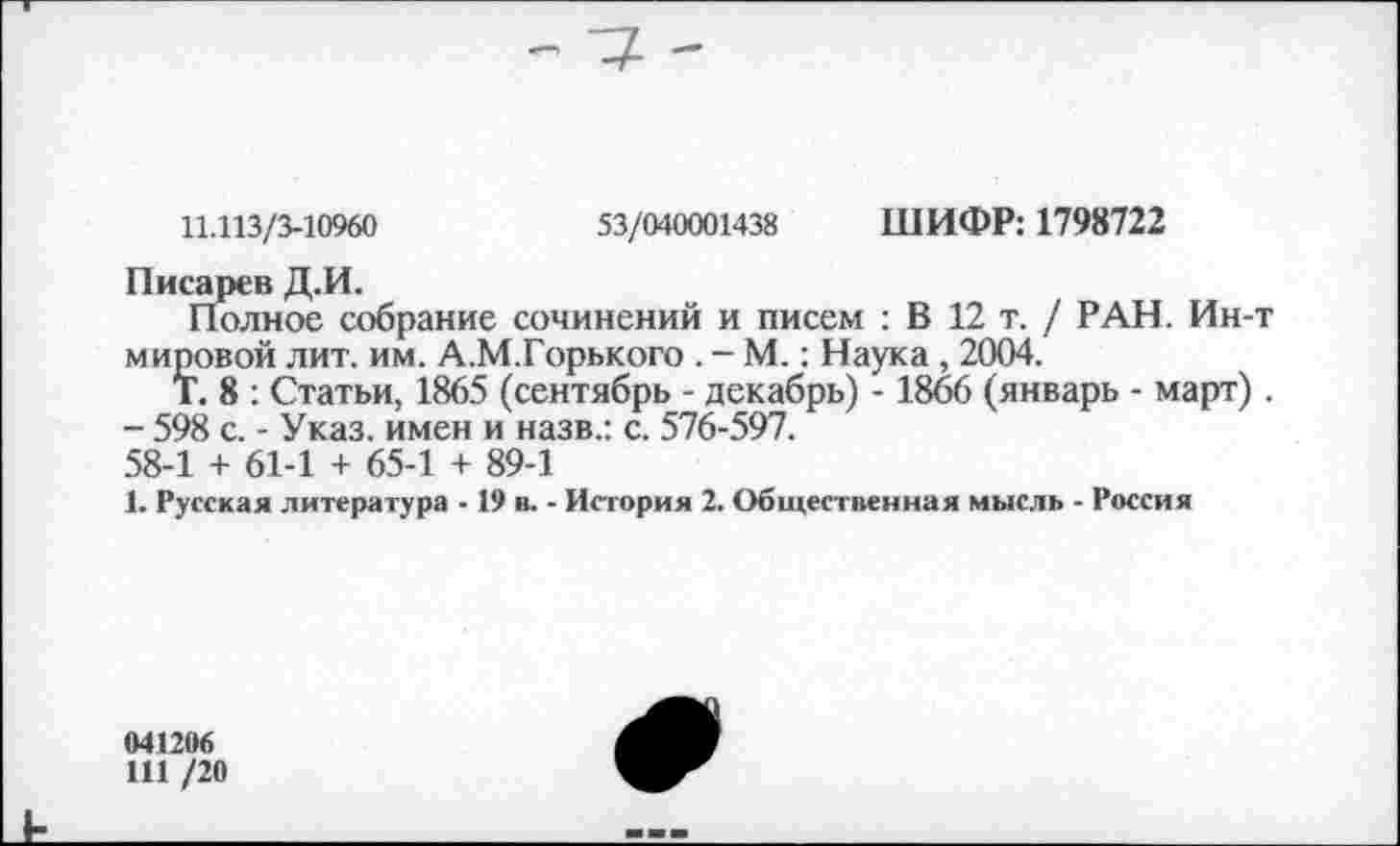 ﻿11.113/3-10960	53/040001438 ШИФР: 1798722
Писарев Д.И.
Полное собрание сочинений и писем : В 12 т. / РАН. Ин-мировой лит. им. А.М.Горького . - М.: Наука , 2004.
Т. 8 : Статьи, 1865 (сентябрь - декабрь) - 1866 (январь - март)
- 598 с. - Указ, имен и назв.: с. 576-597.
58-1 + 61-1 + 65-1 + 89-1
1. Русская литература -19 в. - История 2. Общественная мысль - Россия
041206
111 /20